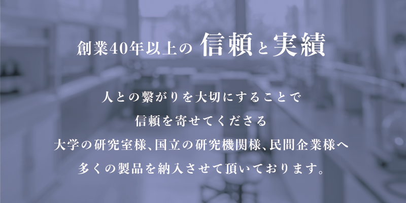 創業40年以上の信頼と実績 人の繋がりを大切にすることで信頼を寄せてくださる大学の研究室様、国立の研究機関様、民間企業様へ 多くの製品を納入させて頂いております。