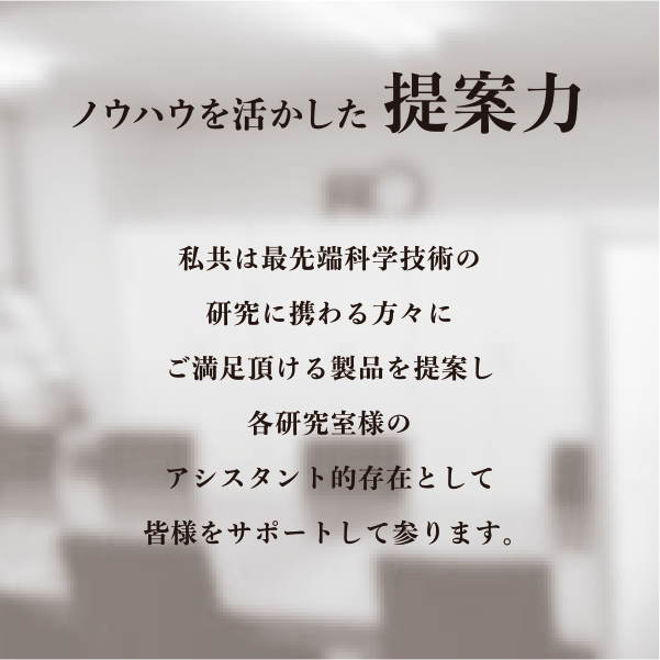 ノウハウを活かした提案力 私共は最先端科学技術の研究に携わる方々にご満足頂ける製品を提案し各研究室様のアシスタント的存在として皆様をサポートして参ります。